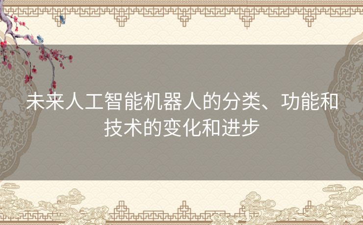 未来人工智能机器人的分类、功能和技术的变化和进步 未来人工智能机器人的分类、功能和技术的变化和进步
