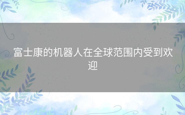 富士康的机器人在全球范围内受到欢迎