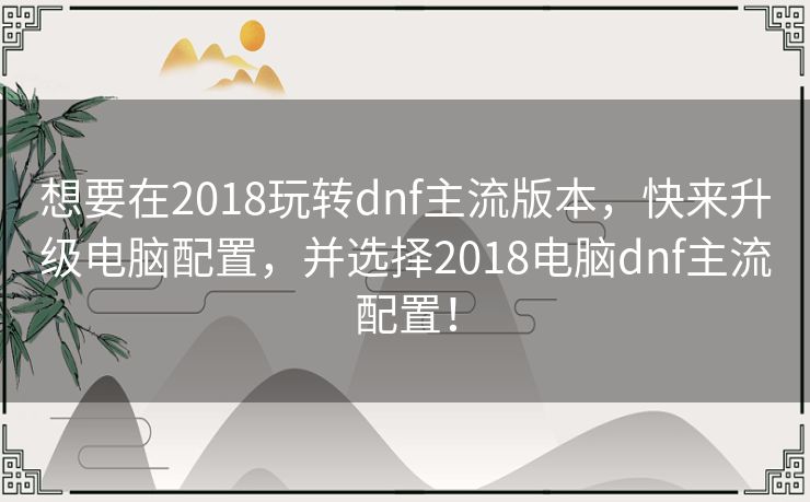 想要在2018玩转dnf主流版本,快来升级电脑配置,并选择2018电脑dnf主流配置! 想要在2018玩转dnf主流版本,快来升级电脑配置,并选择2018电脑dnf主流配置!