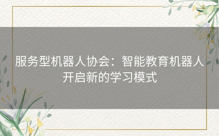 服务型机器人协会:智能教育机器人开启新的学习模式 服务型机器人协会:智能教育机器人开启新的学习模式