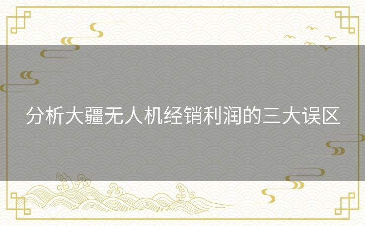 分析大疆无人机经销利润的三大误区 分析大疆无人机经销利润的三大误区