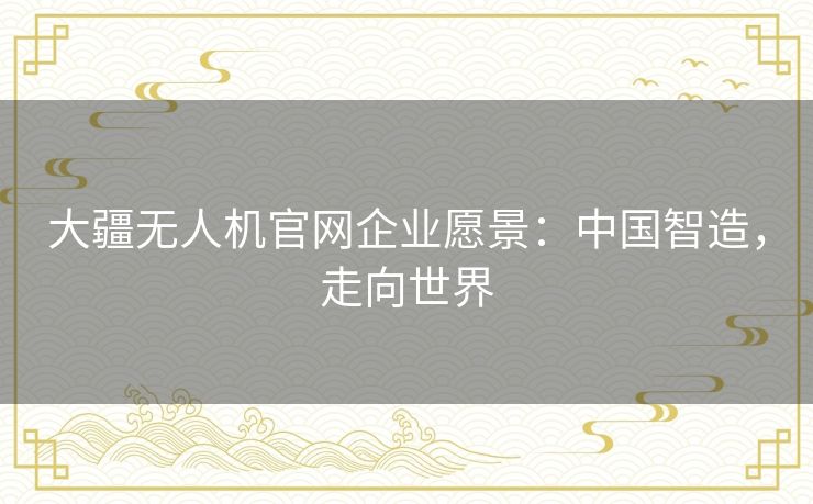 大疆无人机官网企业愿景:中国智造,走向世界 大疆无人机官网企业愿景:中国智造,走向世界