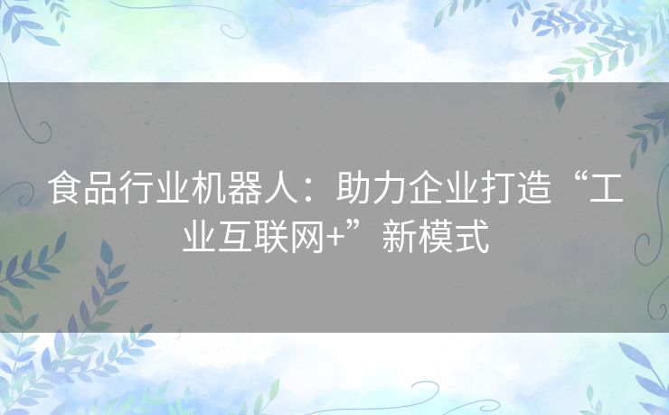 食品行业机器人:助力企业打造“工业互联网+”新模式 食品行业机器人:助力企业打造“工业互联网+”新模式