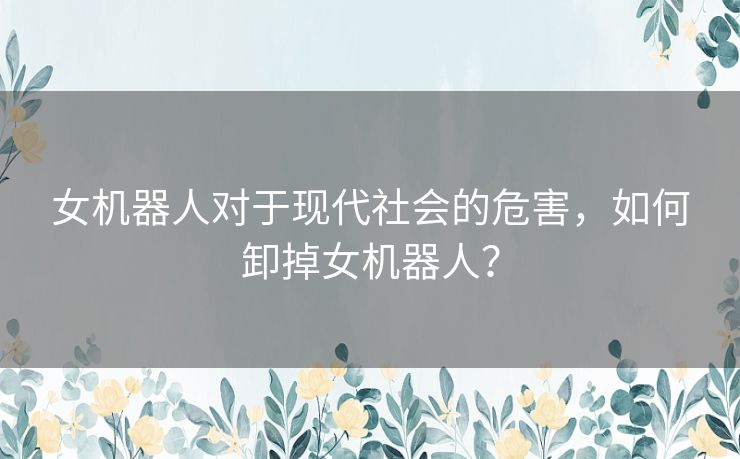 女机器人对于现代社会的危害,如何卸掉女机器人? 女机器人对于现代社会的危害,如何卸掉女机器人?