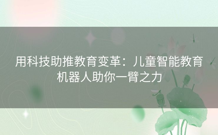 用科技助推教育变革:儿童智能教育机器人助你一臂之力 用科技助推教育变革:儿童智能教育机器人助你一臂之力