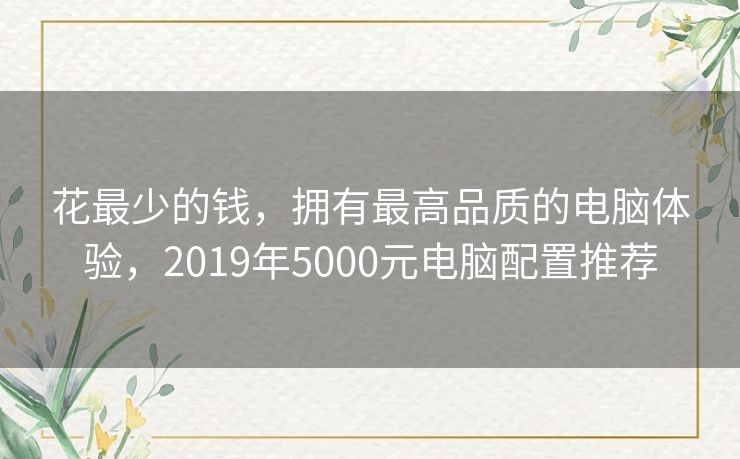 花最少的钱,拥有最高品质的电脑体验,2019年5000元电脑配置推荐 花最少的钱,拥有最高品质的电脑体验,2019年5000元电脑配置推荐