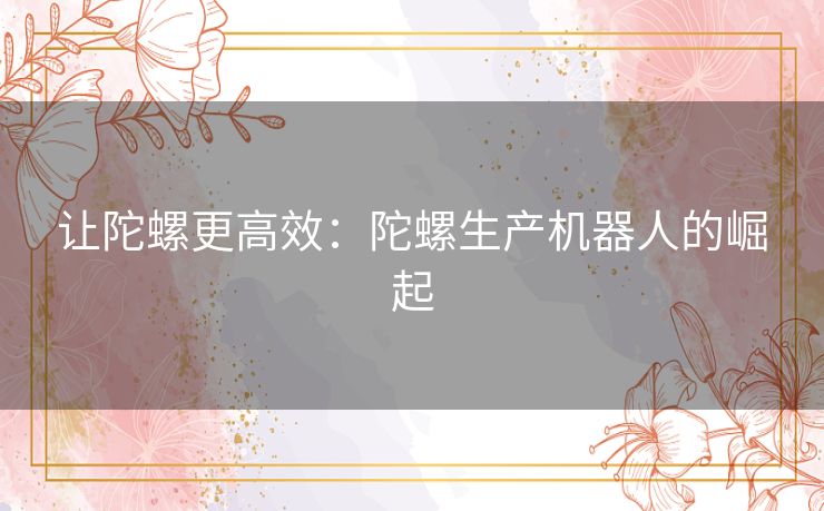 让陀螺更高效:陀螺生产机器人的崛起 让陀螺更高效:陀螺生产机器人的崛起