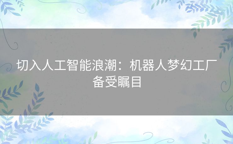 切入人工智能浪潮:机器人梦幻工厂备受瞩目 切入人工智能浪潮:机器人梦幻工厂备受瞩目