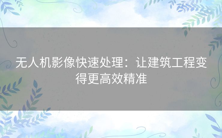 无人机影像快速处理:让建筑工程变得更高效精准 无人机影像快速处理:让建筑工程变得更高效精准