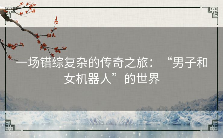 一场错综复杂的传奇之旅:“男子和女机器人”的世界 一场错综复杂的传奇之旅:“男子和女机器人”的世界