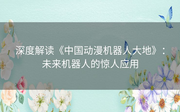 深度解读《中国动漫机器人大地》:未来机器人的惊人应用 深度解读《中国动漫机器人大地》:未来机器人的惊人应用