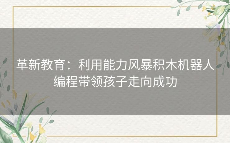 革新教育:利用能力风暴积木机器人编程带领孩子走向成功 革新教育:利用能力风暴积木机器人编程带领孩子走向成功
