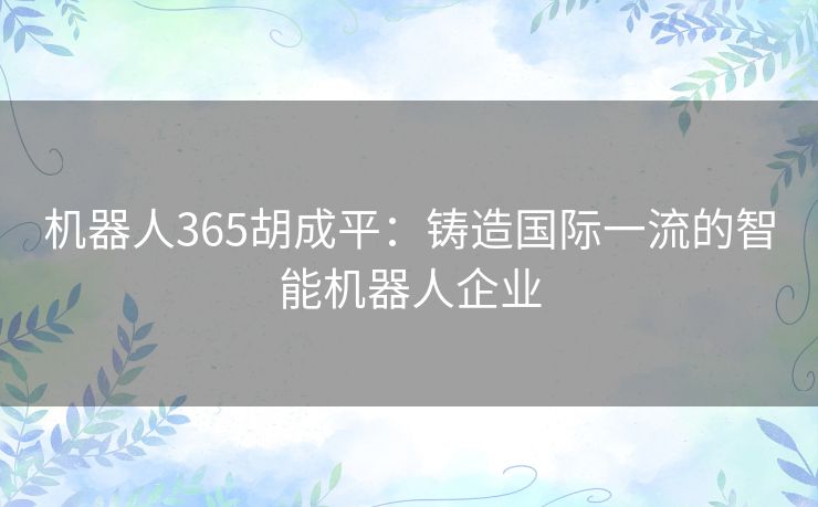 机器人365胡成平:铸造国际一流的智能机器人企业 机器人365胡成平:铸造国际一流的智能机器人企业