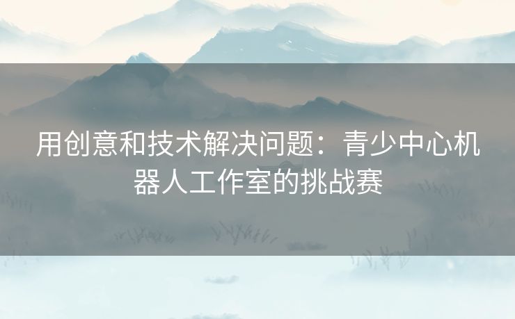 用创意和技术解决问题:青少中心机器人工作室的挑战赛 用创意和技术解决问题:青少中心机器人工作室的挑战赛