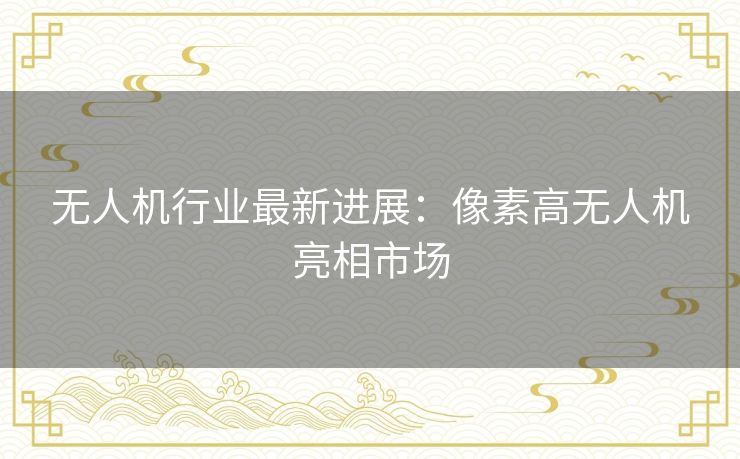 无人机行业最新进展:像素高无人机亮相市场 无人机行业最新进展:像素高无人机亮相市场