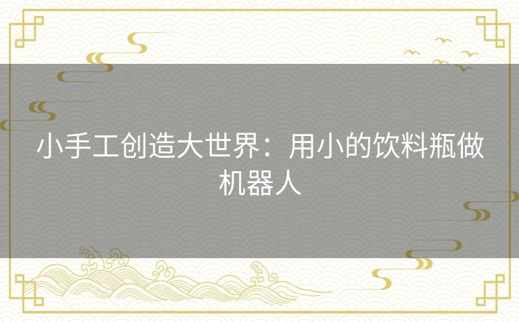 小手工创造大世界:用小的饮料瓶做机器人 小手工创造大世界:用小的饮料瓶做机器人