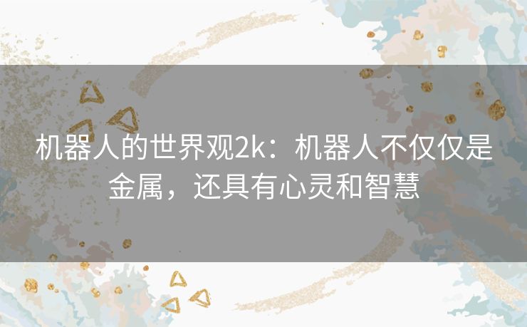 机器人的世界观2k:机器人不仅仅是金属,还具有心灵和智慧 机器人的世界观2k:机器人不仅仅是金属,还具有心灵和智慧