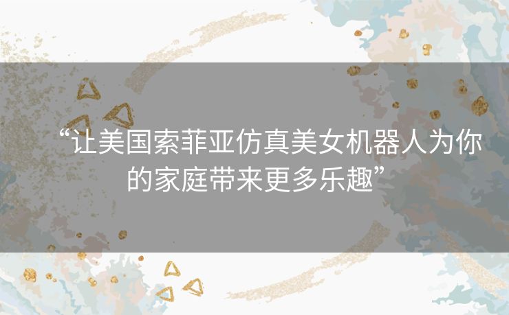 “让美国索菲亚仿真美女机器人为你的家庭带来更多乐趣” “让美国索菲亚仿真美女机器人为你的家庭带来更多乐趣”