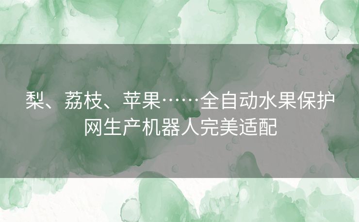 梨、荔枝、苹果……全自动水果保护网生产机器人完美适配 梨、荔枝、苹果……全自动水果保护网生产机器人完美适配