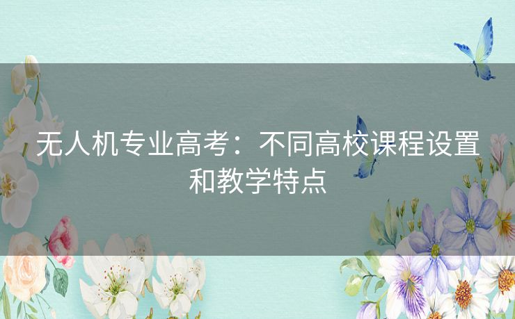 无人机专业高考:不同高校课程设置和教学特点 无人机专业高考:不同高校课程设置和教学特点