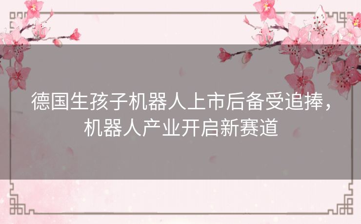 德国生孩子机器人上市后备受追捧,机器人产业开启新赛道 德国生孩子机器人上市后备受追捧,机器人产业开启新赛道