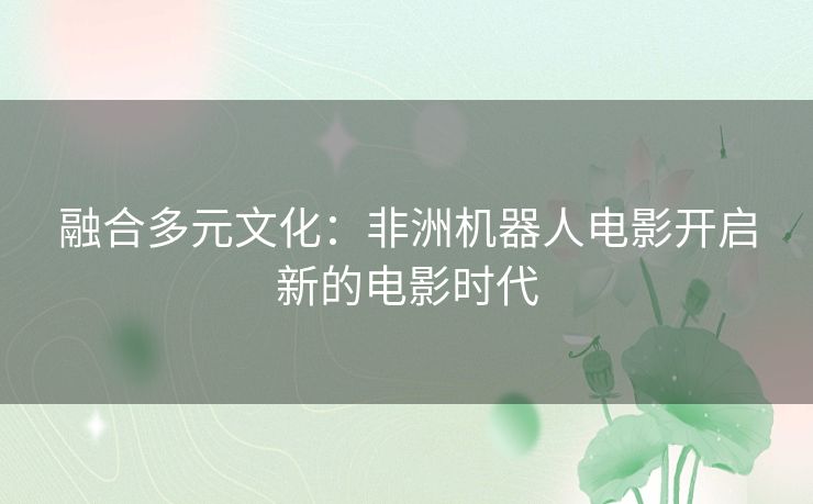 融合多元文化:非洲机器人电影开启新的电影时代 融合多元文化:非洲机器人电影开启新的电影时代