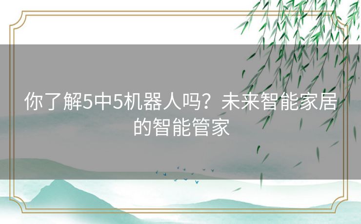 你了解5中5机器人吗?未来智能家居的智能管家 你了解5中5机器人吗?未来智能家居的智能管家