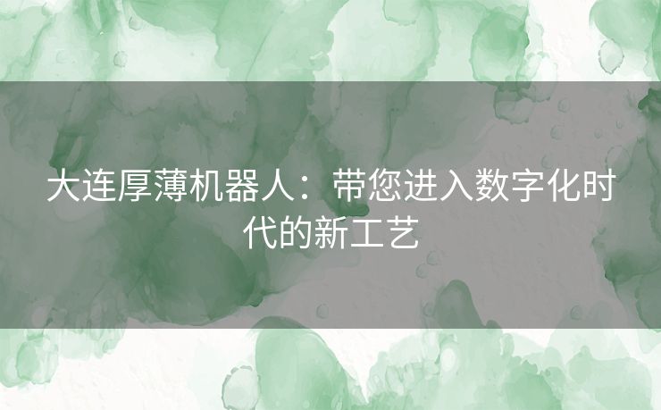 大连厚薄机器人:带您进入数字化时代的新工艺 大连厚薄机器人:带您进入数字化时代的新工艺