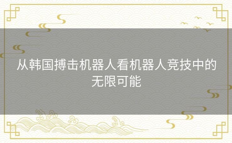 从韩国搏击机器人看机器人竞技中的无限可能 从韩国搏击机器人看机器人竞技中的无限可能