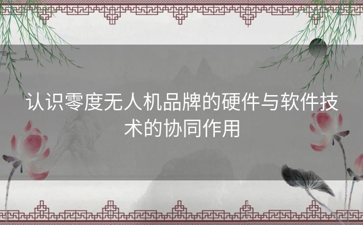 认识零度无人机品牌的硬件与软件技术的协同作用 认识零度无人机品牌的硬件与软件技术的协同作用