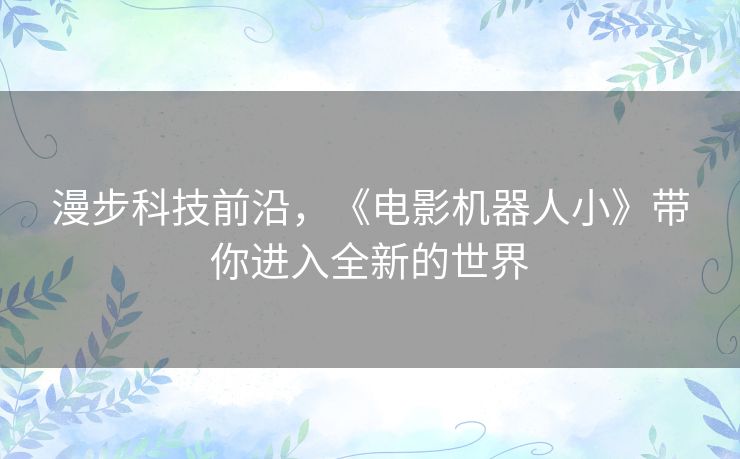 漫步科技前沿,《电影机器人小》带你进入全新的世界 漫步科技前沿,《电影机器人小》带你进入全新的世界