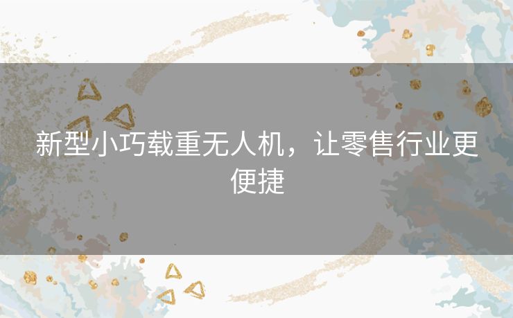 新型小巧载重无人机,让零售行业更便捷 新型小巧载重无人机,让零售行业更便捷