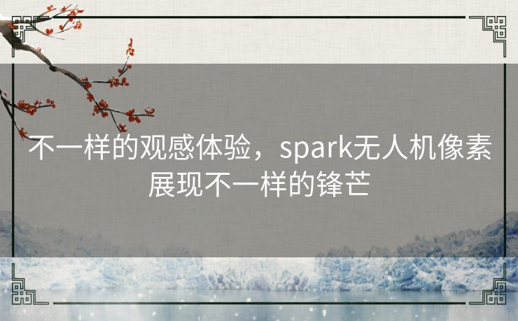 不一样的观感体验,spark无人机像素展现不一样的锋芒 不一样的观感体验,spark无人机像素展现不一样的锋芒