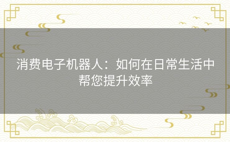 消费电子机器人:如何在日常生活中帮您提升效率 消费电子机器人:如何在日常生活中帮您提升效率