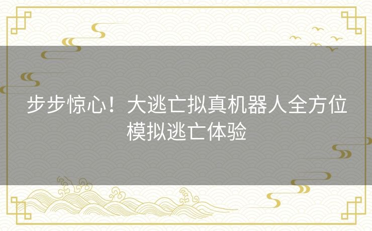 步步惊心!大逃亡拟真机器人全方位模拟逃亡体验 步步惊心!大逃亡拟真机器人全方位模拟逃亡体验