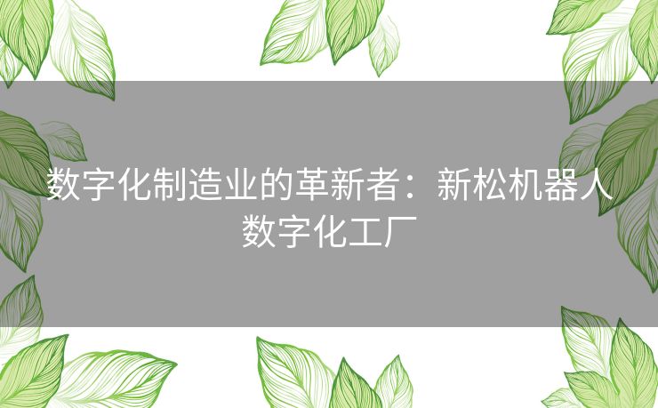 数字化制造业的革新者:新松机器人数字化工厂 数字化制造业的革新者:新松机器人数字化工厂