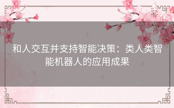 和人交互并支持智能决策:类人类智能机器人的应用成果 和人交互并支持智能决策:类人类智能机器人的应用成果