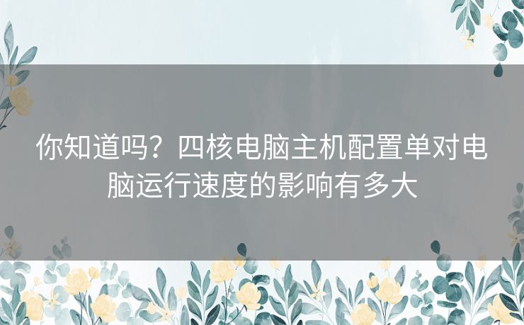 你知道吗?四核电脑主机配置单对电脑运行速度的影响有多大 你知道吗?四核电脑主机配置单对电脑运行速度的影响有多大