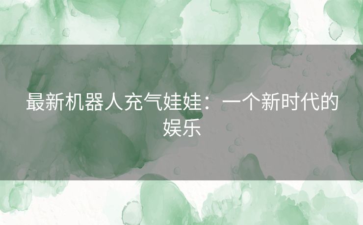 最新机器人充气娃娃:一个新时代的娱乐 最新机器人充气娃娃:一个新时代的娱乐