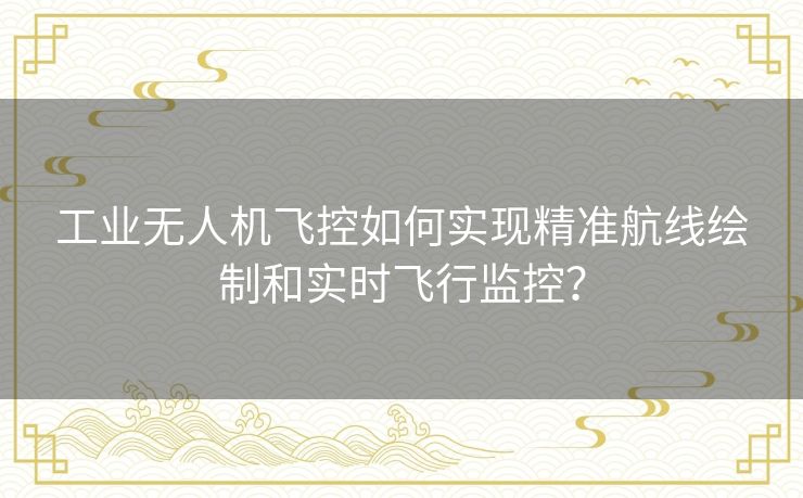 工业无人机飞控如何实现精准航线绘制和实时飞行监控？