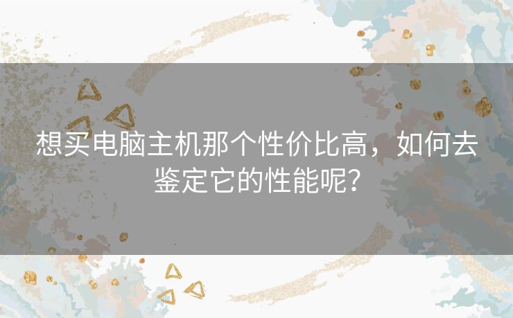 想买电脑主机那个性价比高,如何去鉴定它的性能呢? 想买电脑主机那个性价比高,如何去鉴定它的性能呢?