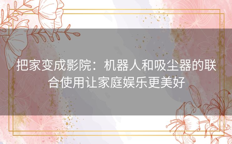 把家变成影院:机器人和吸尘器的联合使用让家庭娱乐更美好 把家变成影院:机器人和吸尘器的联合使用让家庭娱乐更美好