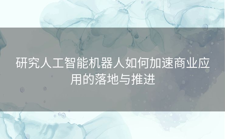 研究人工智能机器人如何加速商业应用的落地与推进 研究人工智能机器人如何加速商业应用的落地与推进