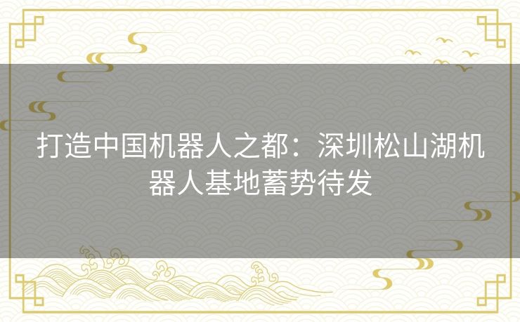 打造中国机器人之都:深圳松山湖机器人基地蓄势待发 打造中国机器人之都:深圳松山湖机器人基地蓄势待发
