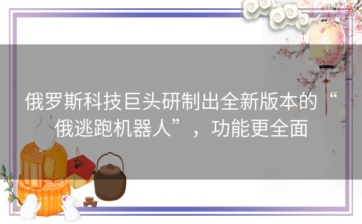 俄罗斯科技巨头研制出全新版本的“俄逃跑机器人”,功能更全面 俄罗斯科技巨头研制出全新版本的“俄逃跑机器人”,功能更全面