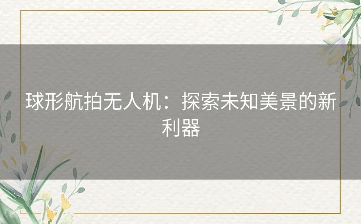 球形航拍无人机:探索未知美景的新利器 球形航拍无人机:探索未知美景的新利器