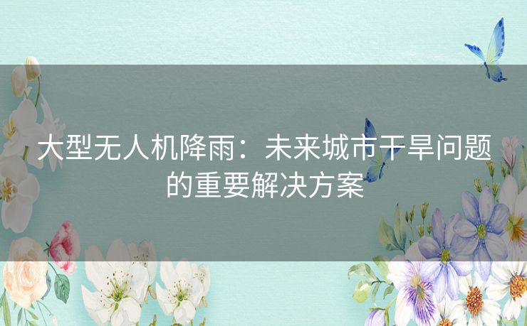 大型无人机降雨:未来城市干旱问题的重要解决方案 大型无人机降雨:未来城市干旱问题的重要解决方案