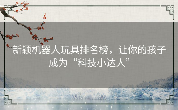 新颖机器人玩具排名榜，让你的孩子成为“科技小达人”