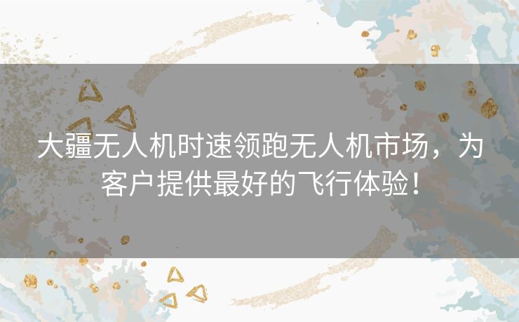 大疆无人机时速领跑无人机市场，为客户提供最好的飞行体验！