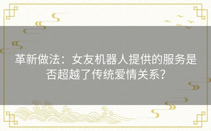 革新做法:女友机器人提供的服务是否超越了传统爱情关系? 革新做法:女友机器人提供的服务是否超越了传统爱情关系?